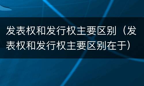 发表权和发行权主要区别（发表权和发行权主要区别在于）