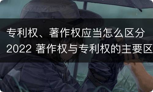 专利权、著作权应当怎么区分2022 著作权与专利权的主要区别