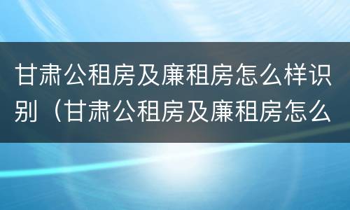 甘肃公租房及廉租房怎么样识别（甘肃公租房及廉租房怎么样识别真假）