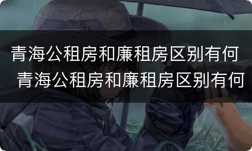青海公租房和廉租房区别有何 青海公租房和廉租房区别有何联系