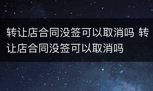 转让店合同没签可以取消吗 转让店合同没签可以取消吗