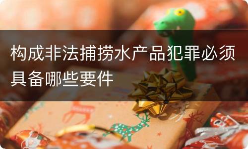 构成非法捕捞水产品犯罪必须具备哪些要件