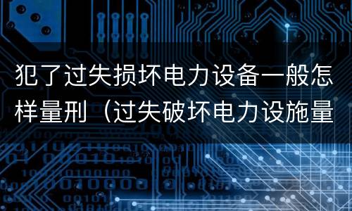 犯了过失损坏电力设备一般怎样量刑（过失破坏电力设施量刑标准）