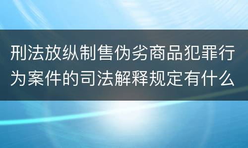 刑法放纵制售伪劣商品犯罪行为案件的司法解释规定有什么重要内容