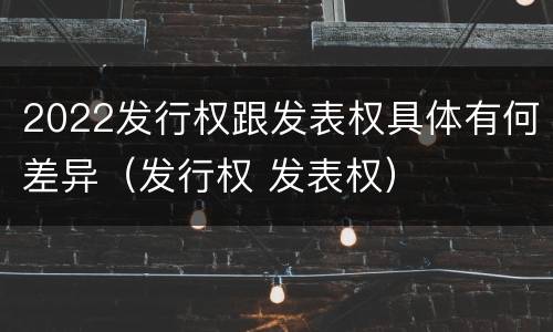 2022发行权跟发表权具体有何差异（发行权 发表权）