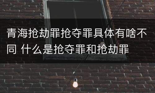 青海抢劫罪抢夺罪具体有啥不同 什么是抢夺罪和抢劫罪