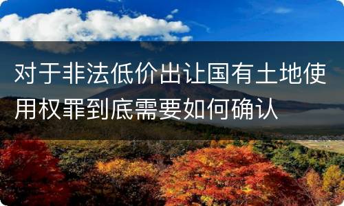 对于非法低价出让国有土地使用权罪到底需要如何确认