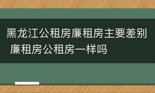 黑龙江公租房廉租房主要差别 廉租房公租房一样吗