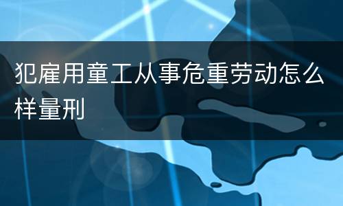 犯雇用童工从事危重劳动怎么样量刑