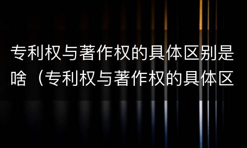 专利权与著作权的具体区别是啥（专利权与著作权的具体区别是啥呀）