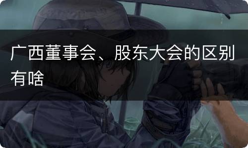 广西董事会、股东大会的区别有啥