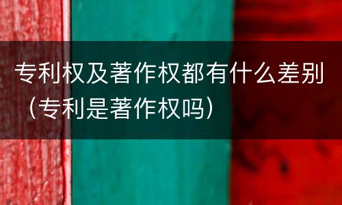专利权及著作权都有什么差别（专利是著作权吗）
