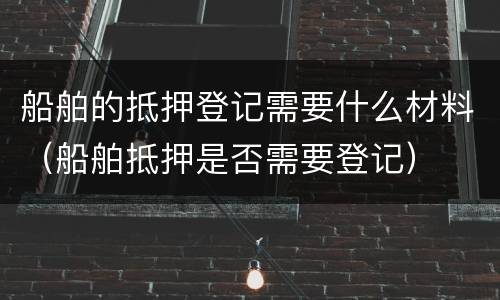 船舶的抵押登记需要什么材料（船舶抵押是否需要登记）