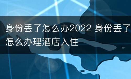 身份丢了怎么办2022 身份丢了怎么办理酒店入住