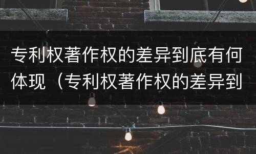 专利权著作权的差异到底有何体现（专利权著作权的差异到底有何体现呢）