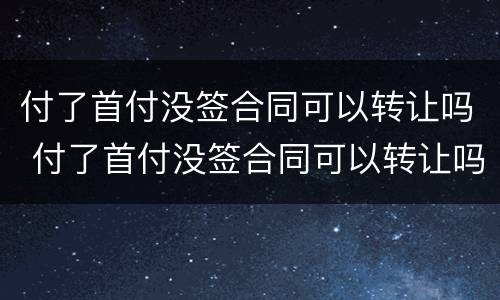 付了首付没签合同可以转让吗 付了首付没签合同可以转让吗