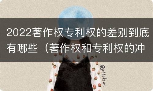 2022著作权专利权的差别到底有哪些（著作权和专利权的冲突）