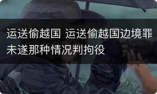 运送偷越国 运送偷越国边境罪未遂那种情况判拘役