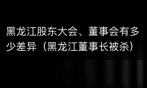 黑龙江股东大会、董事会有多少差异（黑龙江董事长被杀）