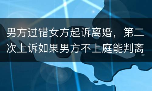 男方过错女方起诉离婚，第二次上诉如果男方不上庭能判离婚吗