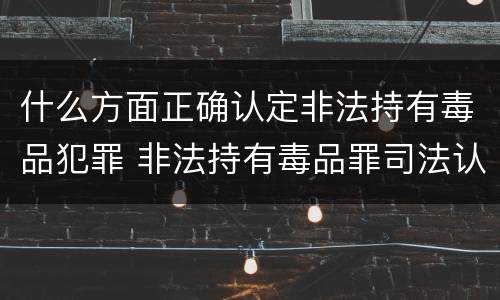 什么方面正确认定非法持有毒品犯罪 非法持有毒品罪司法认定