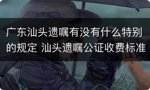 广东汕头遗嘱有没有什么特别的规定 汕头遗嘱公证收费标准