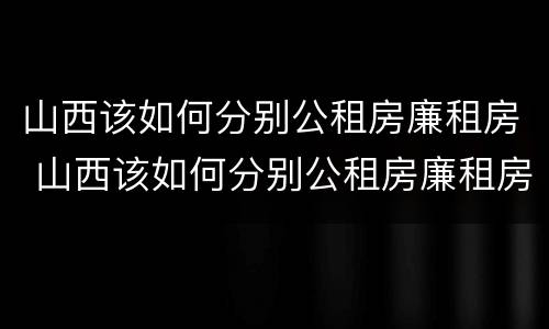 山西该如何分别公租房廉租房 山西该如何分别公租房廉租房和住宅