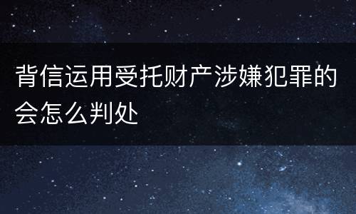 背信运用受托财产涉嫌犯罪的会怎么判处