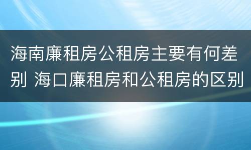 海南廉租房公租房主要有何差别 海口廉租房和公租房的区别