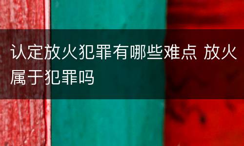 认定放火犯罪有哪些难点 放火属于犯罪吗