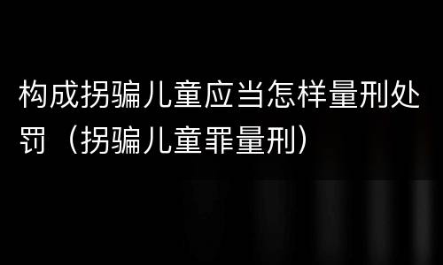 构成拐骗儿童应当怎样量刑处罚（拐骗儿童罪量刑）