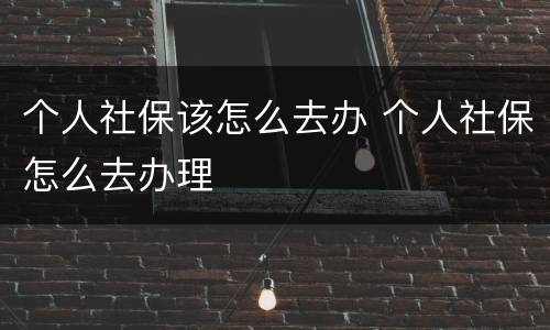 个人社保该怎么去办 个人社保怎么去办理