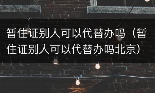 暂住证别人可以代替办吗（暂住证别人可以代替办吗北京）