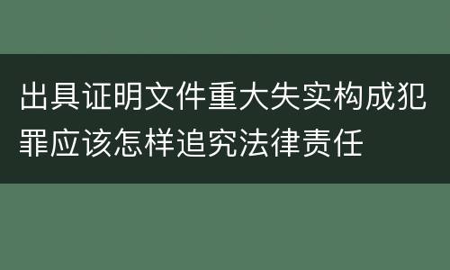 出具证明文件重大失实构成犯罪应该怎样追究法律责任