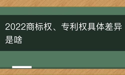 2022商标权、专利权具体差异是啥