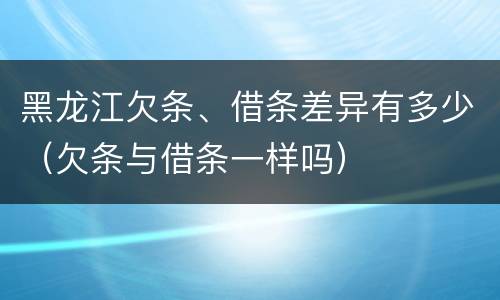黑龙江欠条、借条差异有多少（欠条与借条一样吗）