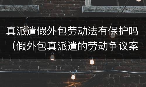 真派遣假外包劳动法有保护吗（假外包真派遣的劳动争议案例）