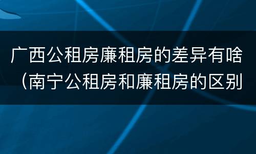 广西公租房廉租房的差异有啥（南宁公租房和廉租房的区别）