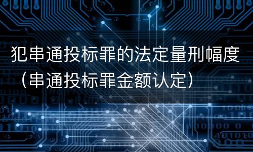 犯串通投标罪的法定量刑幅度（串通投标罪金额认定）