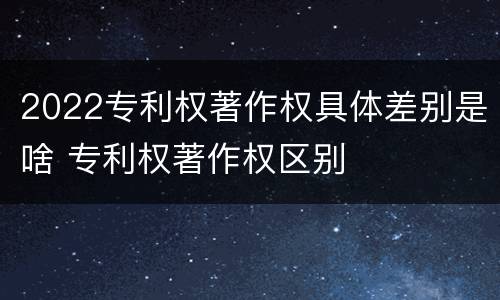 2022专利权著作权具体差别是啥 专利权著作权区别