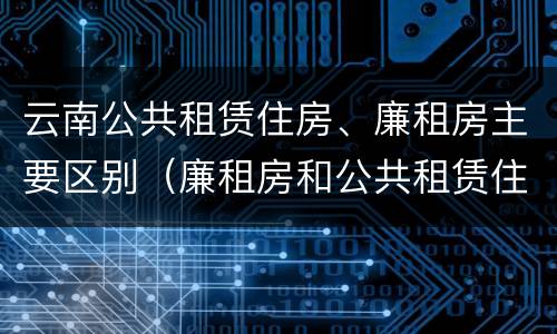 云南公共租赁住房、廉租房主要区别（廉租房和公共租赁住房的区别）