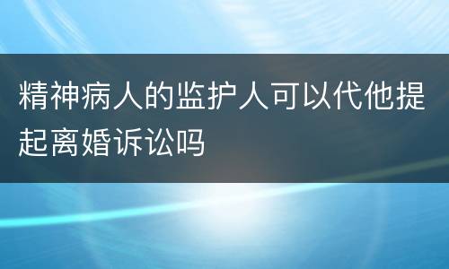 精神病人的监护人可以代他提起离婚诉讼吗