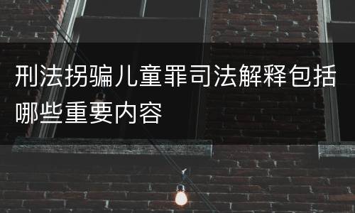 刑法拐骗儿童罪司法解释包括哪些重要内容