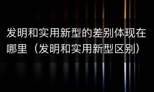 发明和实用新型的差别体现在哪里（发明和实用新型区别）