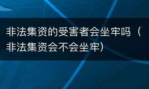 非法集资的受害者会坐牢吗（非法集资会不会坐牢）