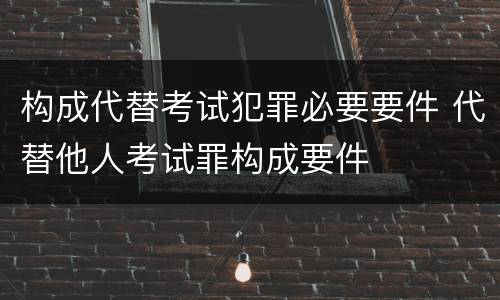 构成代替考试犯罪必要要件 代替他人考试罪构成要件