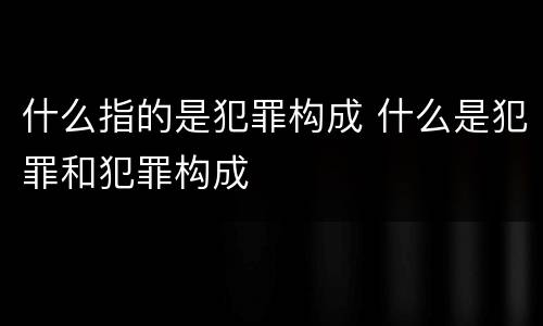 什么指的是犯罪构成 什么是犯罪和犯罪构成