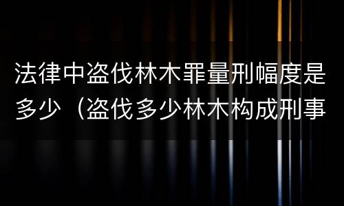 法律中盗伐林木罪量刑幅度是多少（盗伐多少林木构成刑事犯罪）