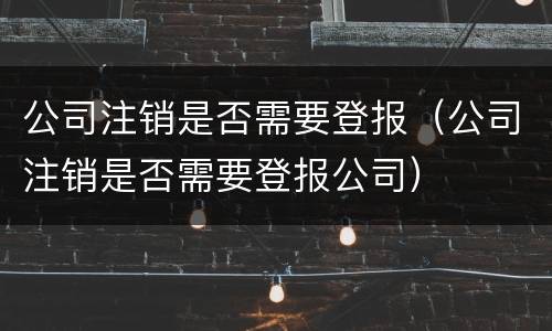 公司注销是否需要登报（公司注销是否需要登报公司）