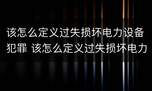 该怎么定义过失损坏电力设备犯罪 该怎么定义过失损坏电力设备犯罪